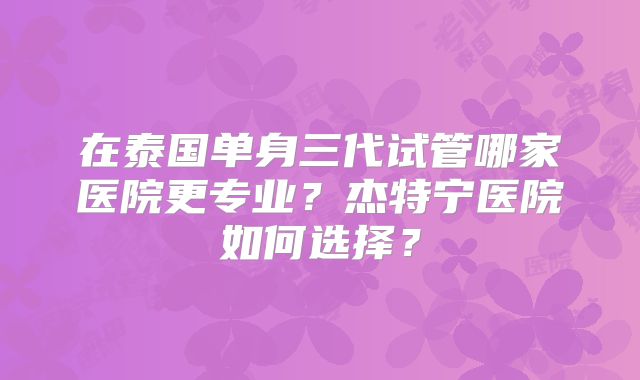 在泰国单身三代试管哪家医院更专业?杰特宁医院如何选择?