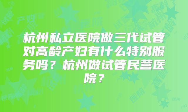 杭州私立医院做三代试管对高龄产妇有什么特别服务吗？杭州做试管民营医院？