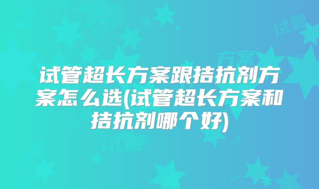 试管超长方案跟拮抗剂方案怎么选(试管超长方案和拮抗剂哪个好)