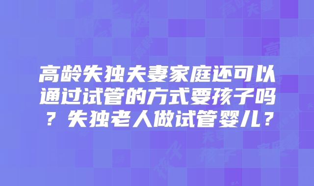 高龄失独夫妻家庭还可以通过试管的方式要孩子吗？失独老人做试管婴儿？