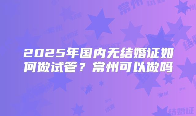 2025年国内无结婚证如何做试管？常州可以做吗