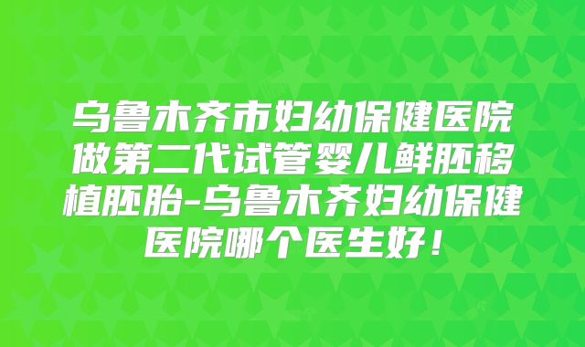 乌鲁木齐市妇幼保健医院做第二代试管婴儿鲜胚移植胚胎-乌鲁木齐妇幼保健医院哪个医生好！