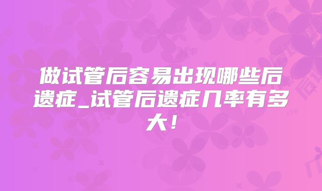 做试管后容易出现哪些后遗症_试管后遗症几率有多大！