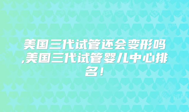 美国三代试管还会变形吗,美国三代试管婴儿中心排名！