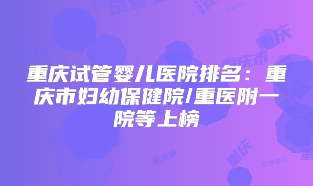 重庆试管婴儿医院排名：重庆市妇幼保健院/重医附一院等上榜