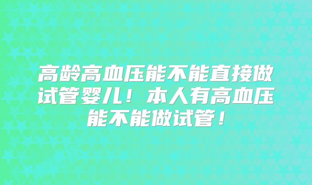 高龄高血压能不能直接做试管婴儿！本人有高血压能不能做试管！