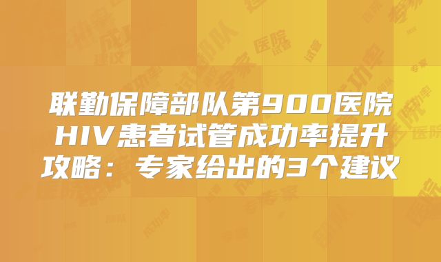 联勤保障部队第900医院HIV患者试管成功率提升攻略：专家给出的3个建议