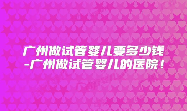 广州做试管婴儿要多少钱-广州做试管婴儿的医院!
