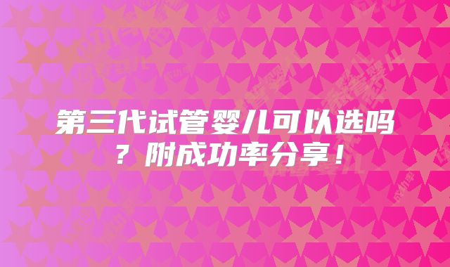 第三代试管婴儿可以选吗?附成功率分享!