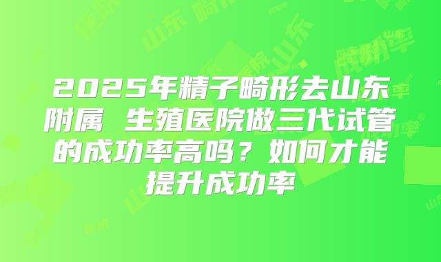 2025年精子畸形去山东附属 生殖医院做三代试管的成功率高吗?如何才能提升成功率