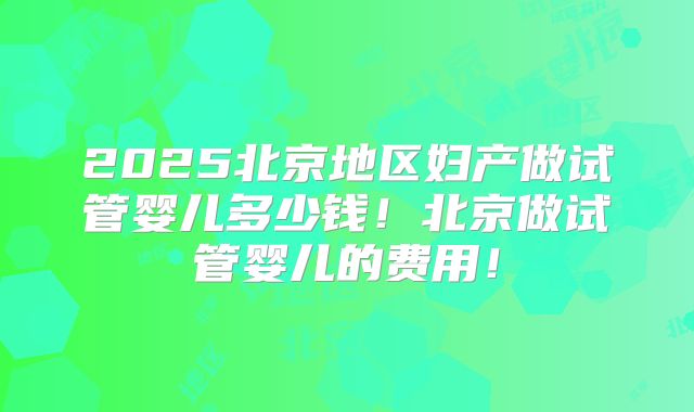 2025北京地区妇产做试管婴儿多少钱!北京做试管婴儿的费用!