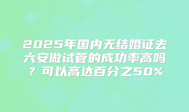 2025年国内无结婚证去六安做试管的成功率高吗？可以高达百分之50%
