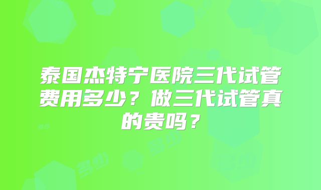 泰国杰特宁医院三代试管费用多少？做三代试管真的贵吗？