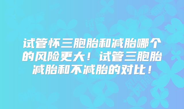 试管怀三胞胎和减胎哪个的风险更大!试管三胞胎减胎和不减胎的对比!