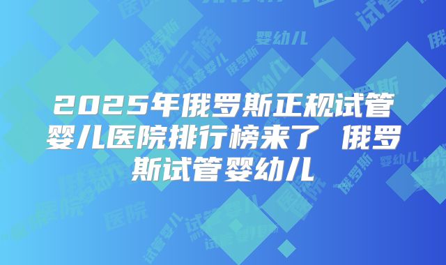 2025年俄罗斯正规试管婴儿医院排行榜来了 俄罗斯试管婴幼儿