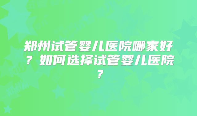郑州试管婴儿医院哪家好?如何选择试管婴儿医院?