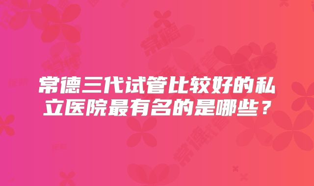 常德三代试管比较好的私立医院最有名的是哪些？