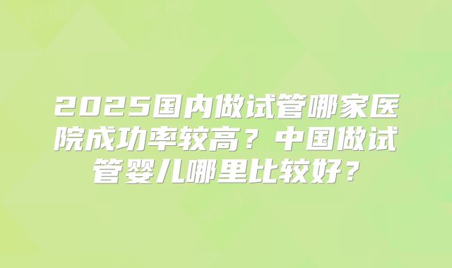 2025国内做试管哪家医院成功率较高？中国做试管婴儿哪里比较好？