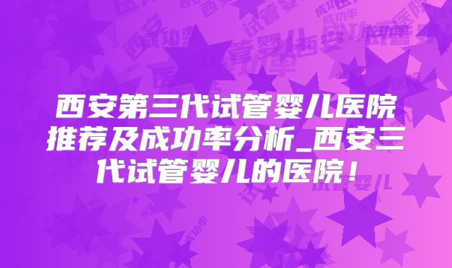 西安第三代试管婴儿医院推荐及成功率分析_西安三代试管婴儿的医院！