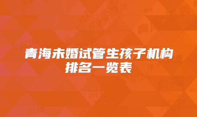 青海未婚试管生孩子机构排名一览表
