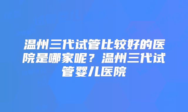 温州三代试管比较好的医院是哪家呢?温州三代试管婴儿医院