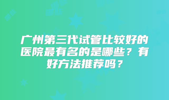 广州第三代试管比较好的医院最有名的是哪些？有好方法推荐吗？