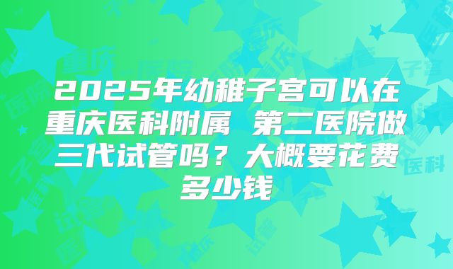 2025年幼稚子宫可以在重庆医科附属 第二医院做三代试管吗？大概要花费多少钱