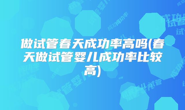 做试管春天成功率高吗(春天做试管婴儿成功率比较高)