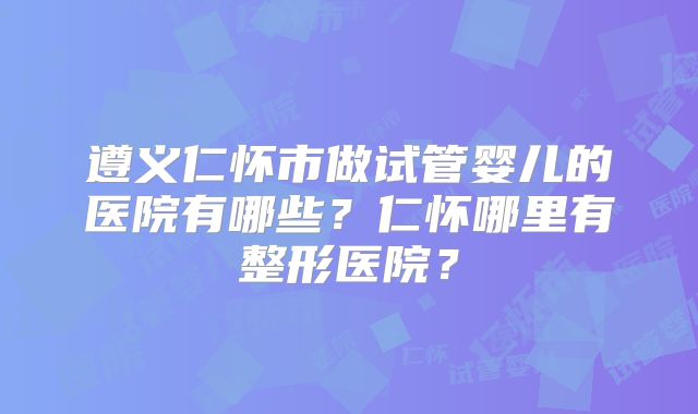 遵义仁怀市做试管婴儿的医院有哪些?仁怀哪里有整形医院?