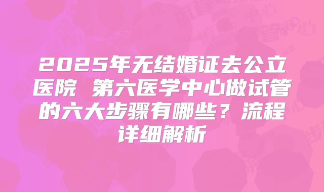 2025年无结婚证去公立医院 第六医学中心做试管的六大步骤有哪些？流程详细解析