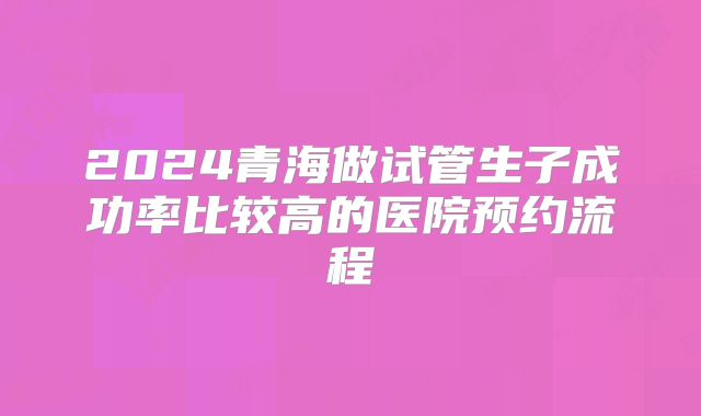 2024青海做试管生子成功率比较高的医院预约流程