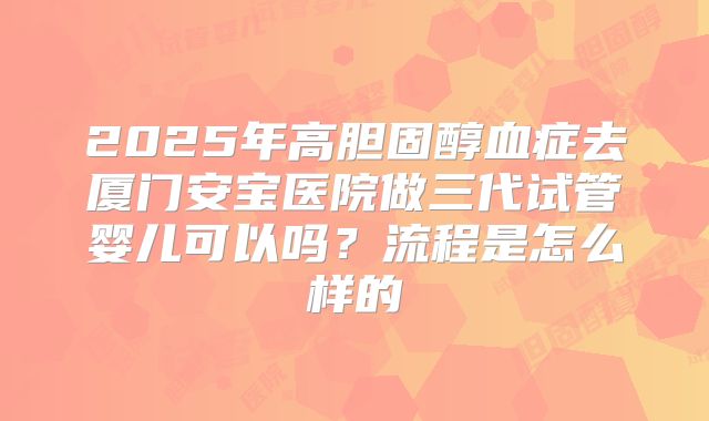 2025年高胆固醇血症去厦门安宝医院做三代试管婴儿可以吗?流程是怎么样的
