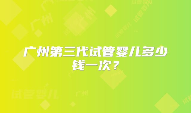 广州第三代试管婴儿多少钱一次?