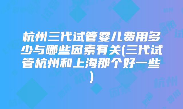 杭州三代试管婴儿费用多少与哪些因素有关(三代试管杭州和上海那个好一些)