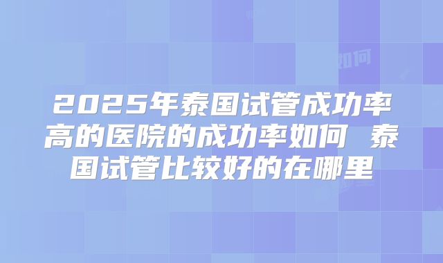 2025年泰国试管成功率高的医院的成功率如何 泰国试管比较好的在哪里