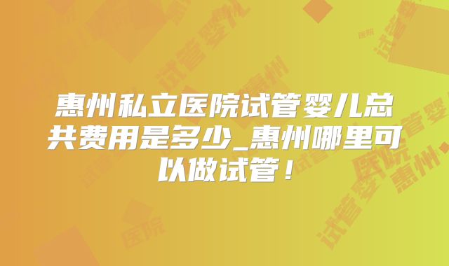 惠州私立医院试管婴儿总共费用是多少_惠州哪里可以做试管!