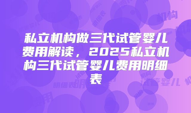 私立机构做三代试管婴儿费用解读，2025私立机构三代试管婴儿费用明细表