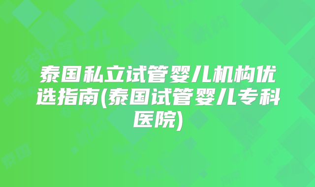 泰国私立试管婴儿机构优选指南(泰国试管婴儿专科医院)