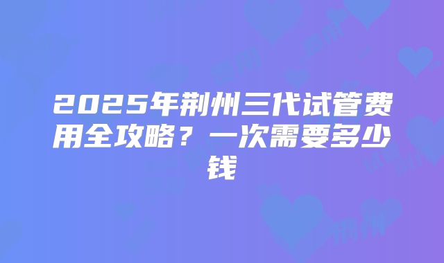2025年荆州三代试管费用全攻略？一次需要多少钱
