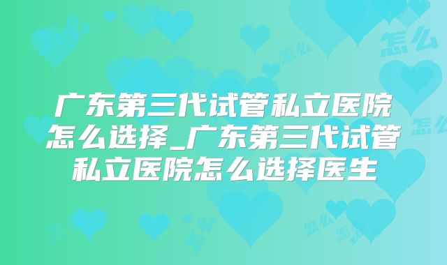 广东第三代试管私立医院怎么选择_广东第三代试管私立医院怎么选择医生