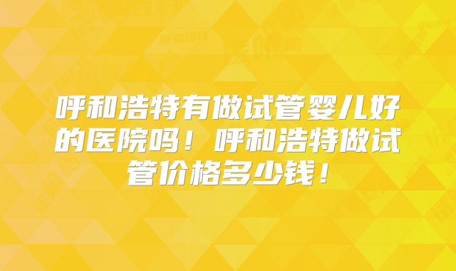 呼和浩特有做试管婴儿好的医院吗!呼和浩特做试管价格多少钱!