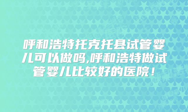 呼和浩特托克托县试管婴儿可以做吗,呼和浩特做试管婴儿比较好的医院！