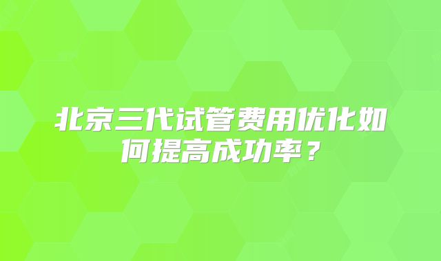 北京三代试管费用优化如何提高成功率？