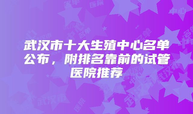 武汉市十大生殖中心名单公布,附排名靠前的试管医院推荐
