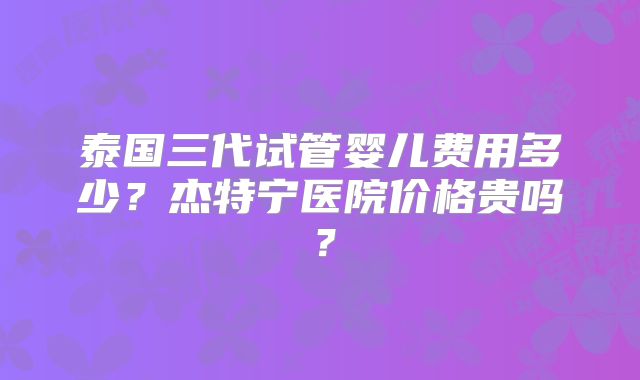 泰国三代试管婴儿费用多少？杰特宁医院价格贵吗？