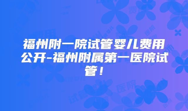 福州附一院试管婴儿费用公开-福州附属第一医院试管!