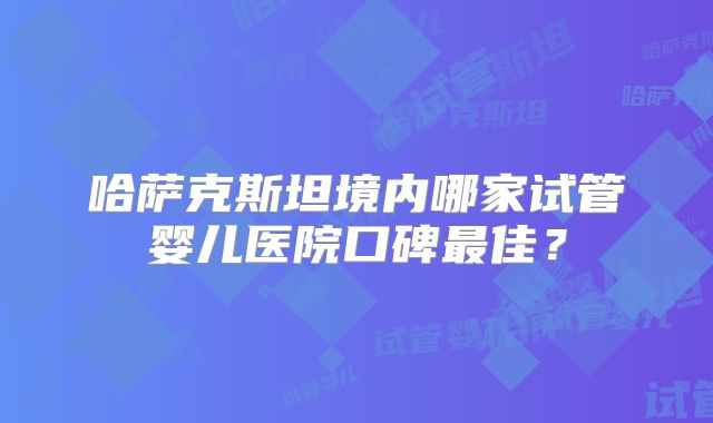 哈萨克斯坦境内哪家试管婴儿医院口碑最佳？