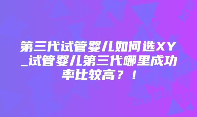 第三代试管婴儿如何选XY_试管婴儿第三代哪里成功率比较高?!