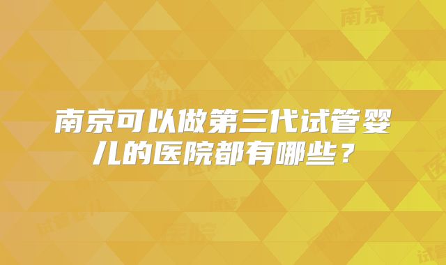 南京可以做第三代试管婴儿的医院都有哪些?