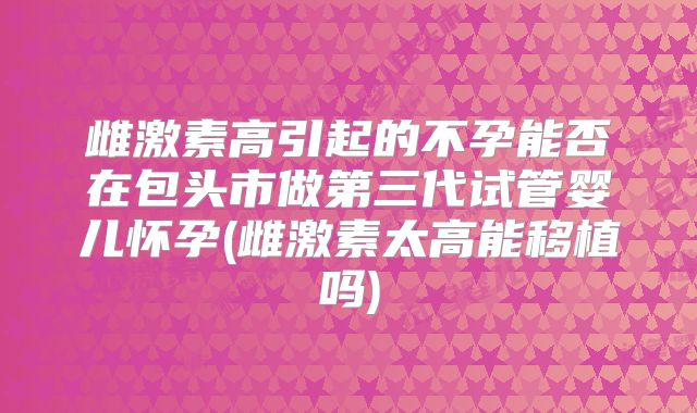 雌激素高引起的不孕能否在包头市做第三代试管婴儿怀孕(雌激素太高能移植吗)